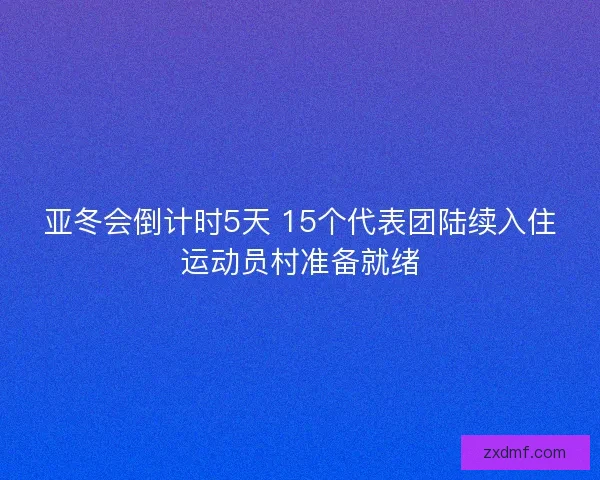 亚冬会倒计时5天 15个代表团陆续入住运动员村准备就绪