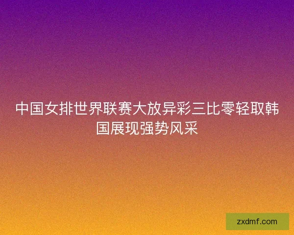 中国女排世界联赛大放异彩三比零轻取韩国展现强势风采