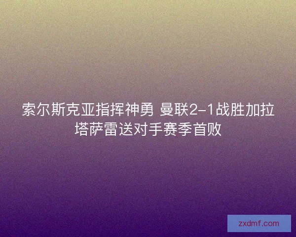索尔斯克亚指挥神勇 曼联2-1战胜加拉塔萨雷送对手赛季首败