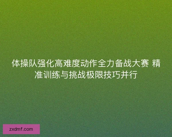 体操队强化高难度动作全力备战大赛 精准训练与挑战极限技巧并行