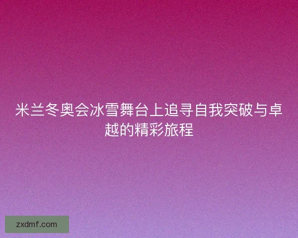 米兰冬奥会冰雪舞台上追寻自我突破与卓越的精彩旅程
