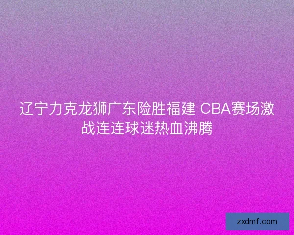 辽宁力克龙狮广东险胜福建 CBA赛场激战连连球迷热血沸腾