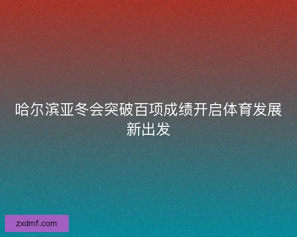 哈尔滨亚冬会突破百项成绩开启体育发展新出发