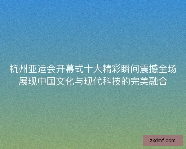 杭州亚运会开幕式十大精彩瞬间震撼全场展现中国文化与现代科技的完美融合