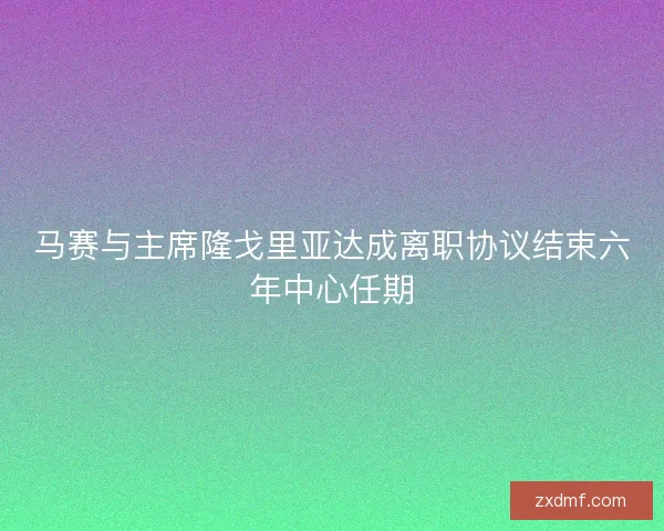 马赛与主席隆戈里亚达成离职协议结束六年中心任期