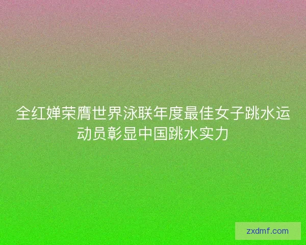 全红婵荣膺世界泳联年度最佳女子跳水运动员彰显中国跳水实力