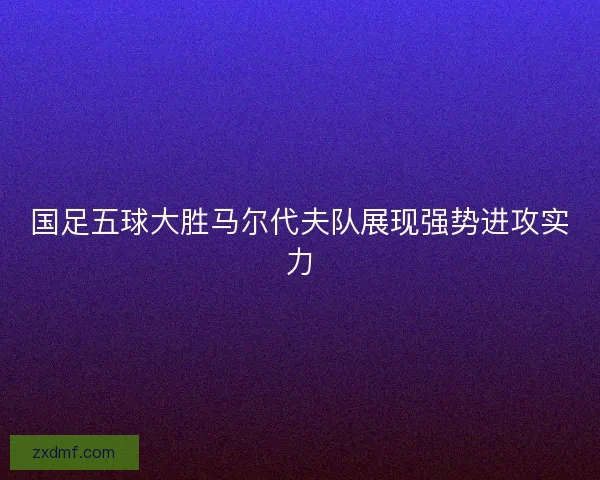 国足五球大胜马尔代夫队展现强势进攻实力