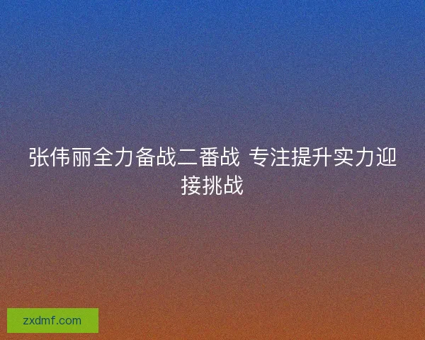 张伟丽全力备战二番战 专注提升实力迎接挑战
