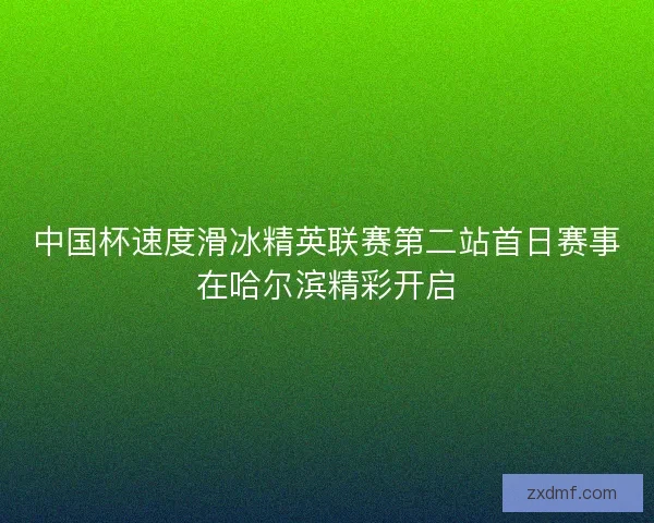 中国杯速度滑冰精英联赛第二站首日赛事在哈尔滨精彩开启