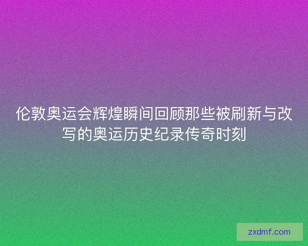 伦敦奥运会辉煌瞬间回顾那些被刷新与改写的奥运历史纪录传奇时刻