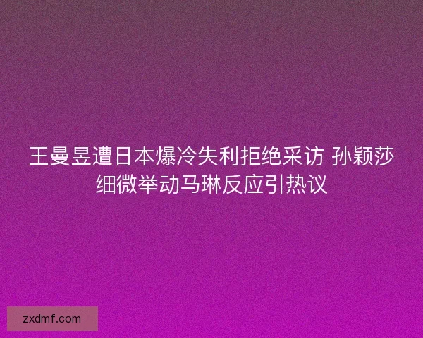 王曼昱遭日本爆冷失利拒绝采访 孙颖莎细微举动马琳反应引热议